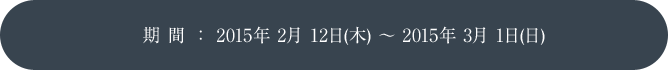 期 間 ： 2015年 2月 12日(木) ～ 2015年 3月 1日(日)