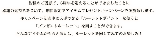 皆様のご愛顧で、6周年を迎えることができましたことに感謝の気持ちをこめて、期間限定でアイテムプレゼントキャンペーンを実施致します。キャンペーン期間中に入手できる「ルーレットポイント」を使うと「プレゼントルーレット」を回すことができます。どんなアイテムがもらえるかは、ルーレットを回してみてのお楽しみ！